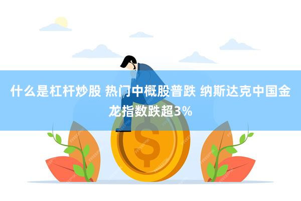 什么是杠杆炒股 热门中概股普跌 纳斯达克中国金龙指数跌超3%