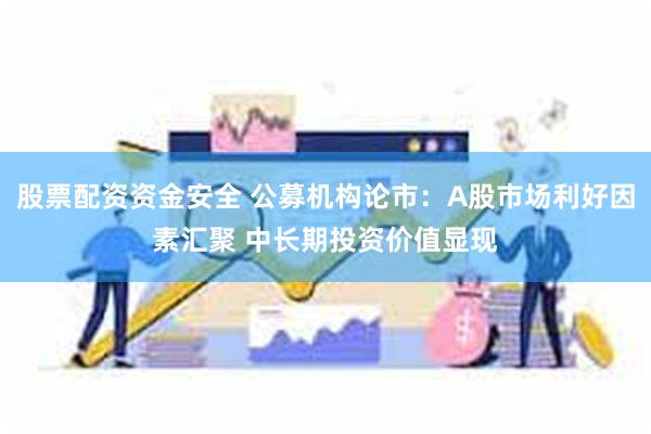 股票配资资金安全 公募机构论市：A股市场利好因素汇聚 中长期投资价值显现