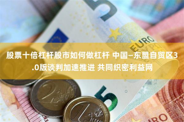 股票十倍杠杆股市如何做杠杆 中国—东盟自贸区3.0版谈判加速推进 共同织密利益网