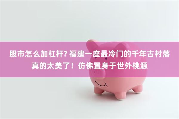 股市怎么加杠杆? 福建一座最冷门的千年古村落真的太美了！仿佛置身于世外桃源
