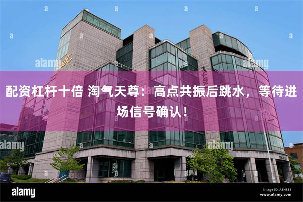 配资杠杆十倍 淘气天尊：高点共振后跳水，等待进场信号确认！