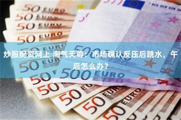炒股配资网上 淘气天尊：市场确认反压后跳水，午后怎么办？