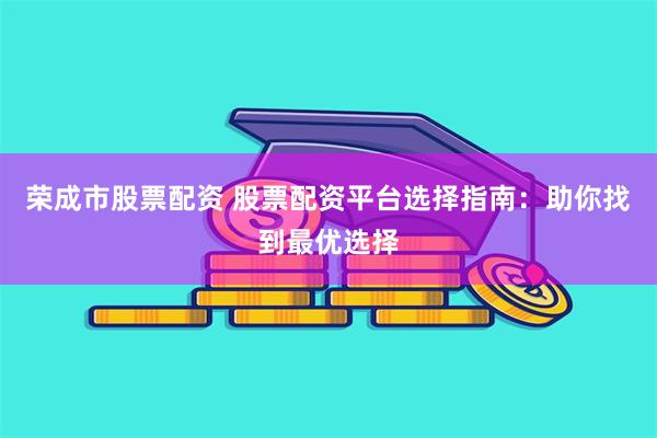 荣成市股票配资 股票配资平台选择指南：助你找到最优选择