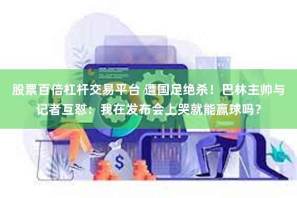 股票百倍杠杆交易平台 遭国足绝杀！巴林主帅与记者互怼：我在发布会上哭就能赢球吗？