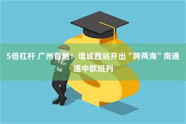 5倍杠杆 广州首趟！增城西站开出“跨两海”南通道中欧班列