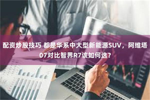配资炒股技巧 都是华系中大型新能源SUV，阿维塔07对比智界R7该如何选？