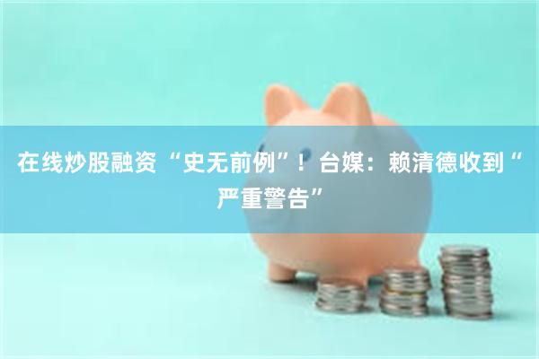 在线炒股融资 “史无前例”！台媒：赖清德收到“严重警告”