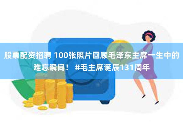 股票配资招聘 100张照片回顾毛泽东主席一生中的难忘瞬间！ #毛主席诞辰131周年