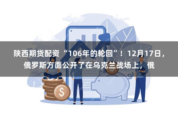 陕西期货配资 “106年的轮回”！12月17日，俄罗斯方面公开了在乌克兰战场上，俄