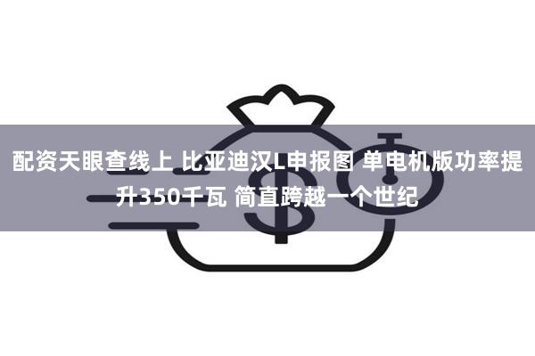 配资天眼查线上 比亚迪汉L申报图 单电机版功率提升350千瓦 简直跨越一个世纪