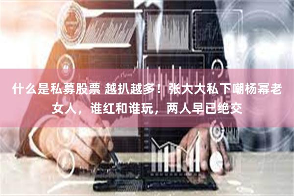 什么是私募股票 越扒越多！张大大私下嘲杨幂老女人，谁红和谁玩，两人早已绝交