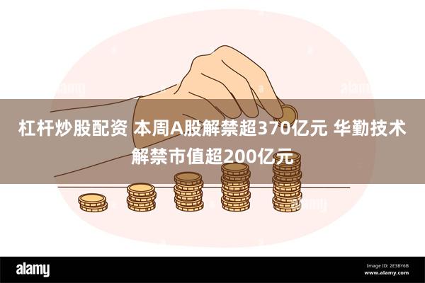杠杆炒股配资 本周A股解禁超370亿元 华勤技术解禁市值超200亿元