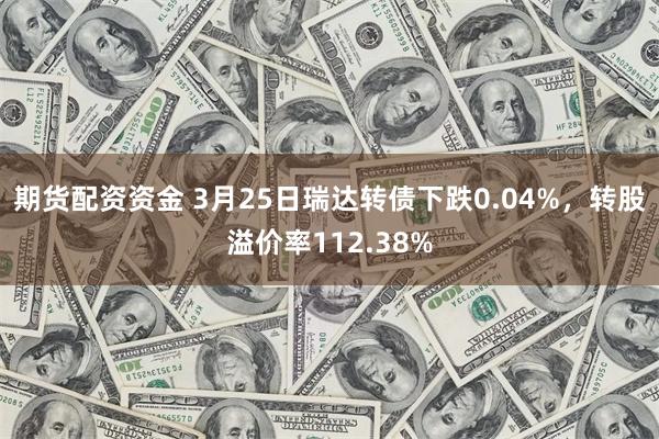 期货配资资金 3月25日瑞达转债下跌0.04%，转股溢价率112.38%