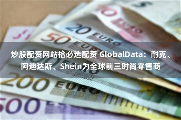 炒股配资网站拾必选配资 GlobalData：耐克、阿迪达斯、Shein为全球前三时尚零售商