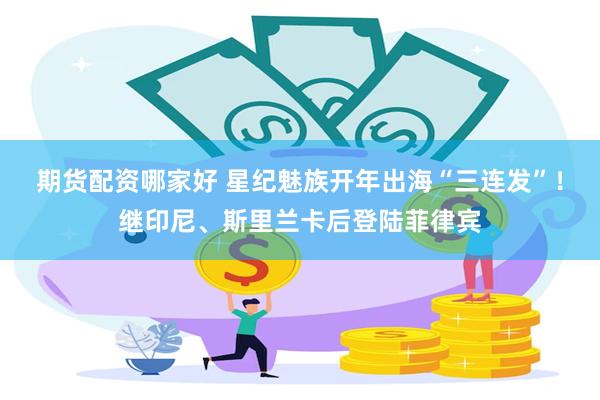 期货配资哪家好 星纪魅族开年出海“三连发”！继印尼、斯里兰卡后登陆菲律宾