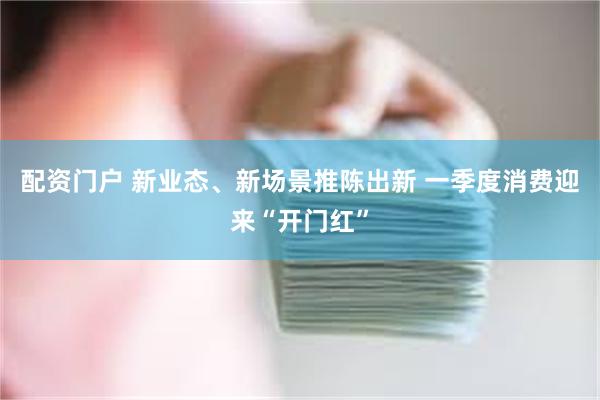 配资门户 新业态、新场景推陈出新 一季度消费迎来“开门红”