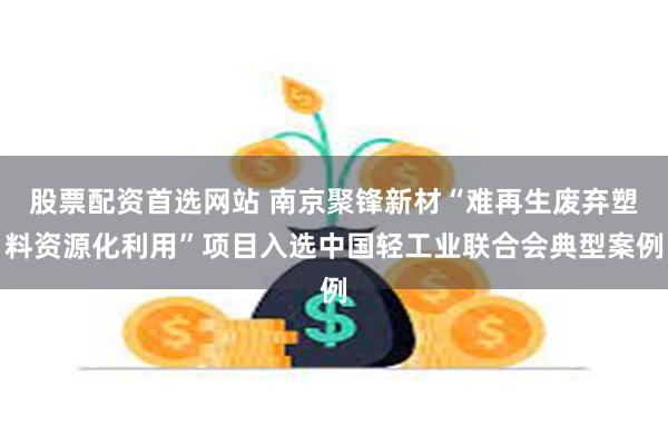 股票配资首选网站 南京聚锋新材“难再生废弃塑料资源化利用”项目入选中国轻工业联合会典型案例