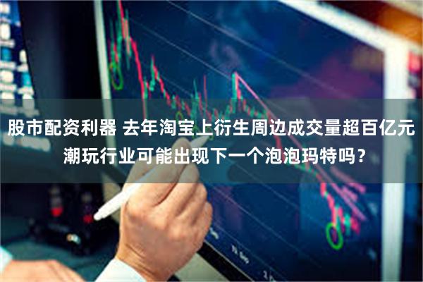 股市配资利器 去年淘宝上衍生周边成交量超百亿元 潮玩行业可能出现下一个泡泡玛特吗？