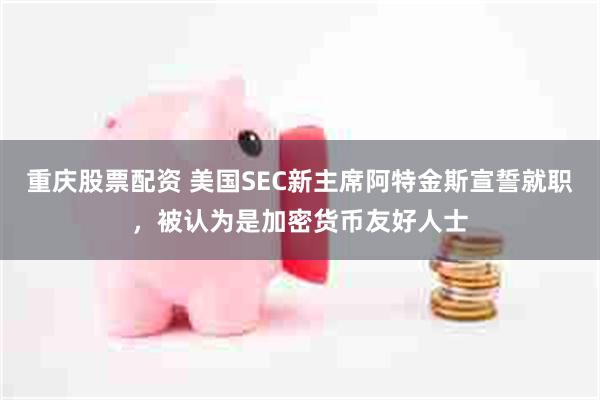 重庆股票配资 美国SEC新主席阿特金斯宣誓就职，被认为是加密货币友好人士