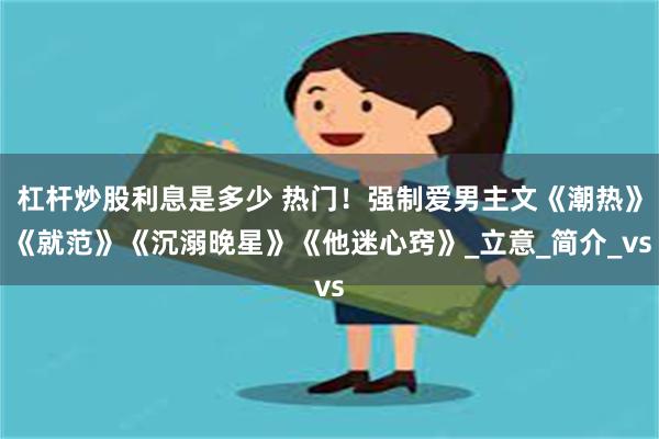 杠杆炒股利息是多少 热门！强制爱男主文《潮热》《就范》《沉溺晚星》《他迷心窍》_立意_简介_vs