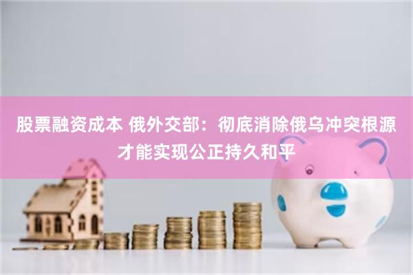 股票融资成本 俄外交部：彻底消除俄乌冲突根源才能实现公正持久和平