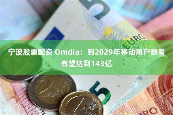 宁波股票配资 Omdia：到2029年移动用户数量有望达到143亿