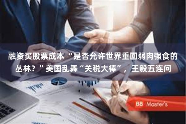 融资买股票成本 “是否允许世界重回弱肉强食的丛林？”美国乱舞“关税大棒”，王毅五连问