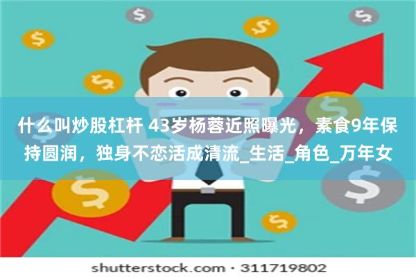 什么叫炒股杠杆 43岁杨蓉近照曝光，素食9年保持圆润，独身不恋活成清流_生活_角色_万年女