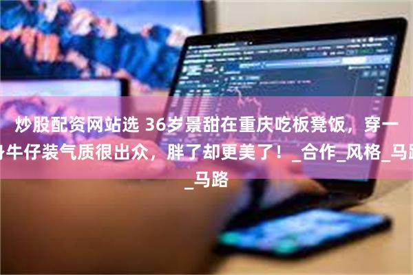 炒股配资网站选 36岁景甜在重庆吃板凳饭，穿一身牛仔装气质很出众，胖了却更美了！_合作_风格_马路