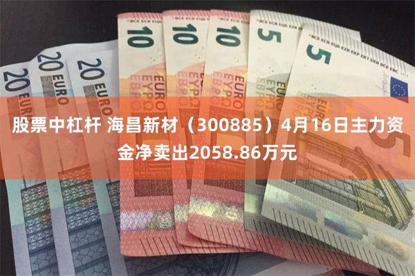 股票中杠杆 海昌新材（300885）4月16日主力资金净卖出2058.86万元