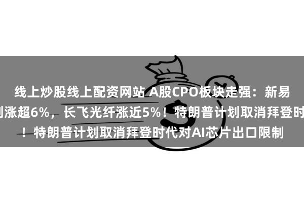 线上炒股线上配资网站 A股CPO板块走强：新易盛涨近8%，中际旭创涨超6%，长飞光纤涨近5%！特朗普计划取消拜登时代对AI芯片出口限制