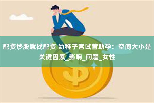 配资炒股就找配资 幼稚子宫试管助孕：空间大小是关键因素_影响_问题_女性