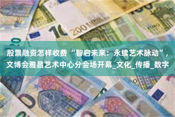 股票融资怎样收费 “智启未来：永续艺术脉动”，文博会雅昌艺术中心分会场开幕_文化_传播_数字