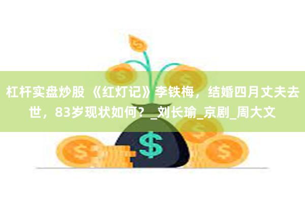 杠杆实盘炒股 《红灯记》李铁梅，结婚四月丈夫去世，83岁现状如何？_刘长瑜_京剧_周大文