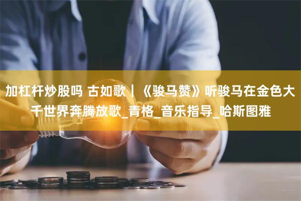 加杠杆炒股吗 古如歌｜《骏马赞》听骏马在金色大千世界奔腾放歌_青格_音乐指导_哈斯图雅