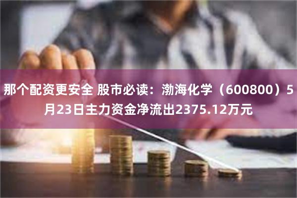 那个配资更安全 股市必读：渤海化学（600800）5月23日主力资金净流出2375.12万元
