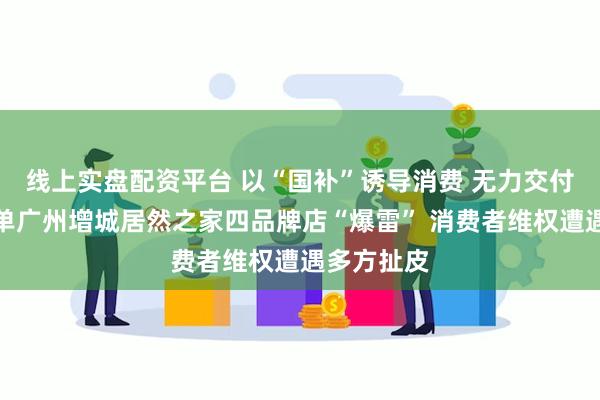 线上实盘配资平台 以“国补”诱导消费 无力交付还疯狂接单广州增城居然之家四品牌店“爆雷” 消费者维权遭遇多方扯皮