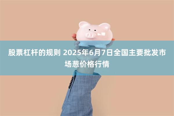 股票杠杆的规则 2025年6月7日全国主要批发市场葱价格行情