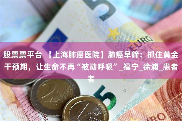 股票票平台 【上海肺癌医院】肺癌早筛：抓住黄金干预期，让生命不再“被动呼吸”_福宁_徐浦_患者