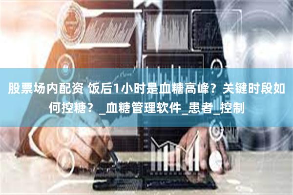 股票场内配资 饭后1小时是血糖高峰？关键时段如何控糖？_血糖管理软件_患者_控制