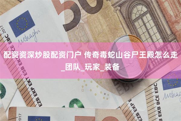 配资资深炒股配资门户 传奇毒蛇山谷尸王殿怎么走_团队_玩家_装备