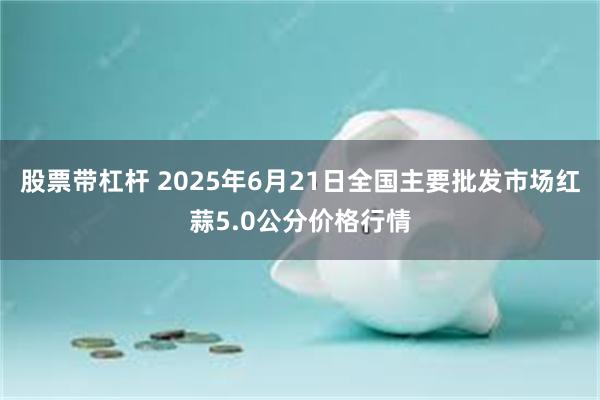 股票带杠杆 2025年6月21日全国主要批发市场红蒜5.0公分价格行情
