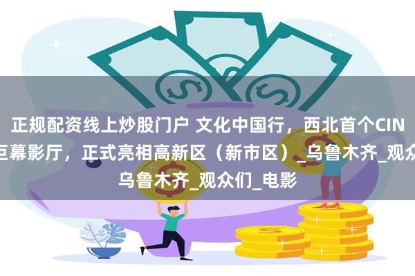 正规配资线上炒股门户 文化中国行，西北首个CINITYLED巨幕影厅，正式亮相高新区（新市区）_乌鲁木齐_观众们_电影