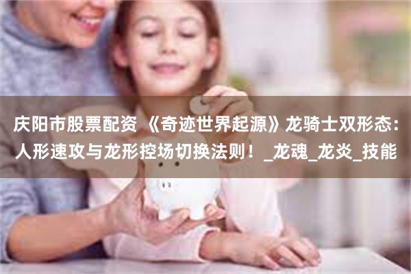 庆阳市股票配资 《奇迹世界起源》龙骑士双形态：人形速攻与龙形控场切换法则！_龙魂_龙炎_技能