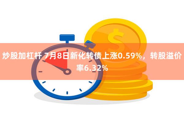 炒股加杠杆 7月8日新化转债上涨0.59%，转股溢价率6.32%