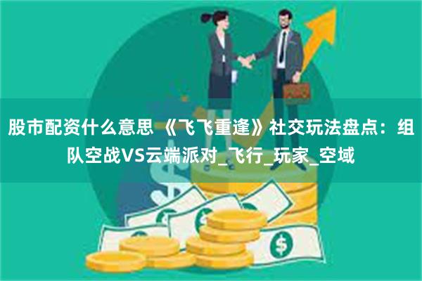 股市配资什么意思 《飞飞重逢》社交玩法盘点：组队空战VS云端派对_飞行_玩家_空域