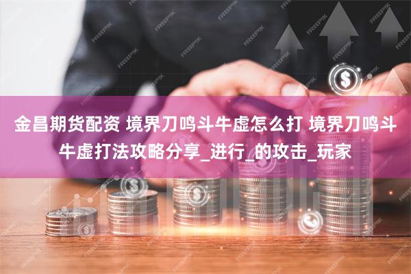 金昌期货配资 境界刀鸣斗牛虚怎么打 境界刀鸣斗牛虚打法攻略分享_进行_的攻击_玩家