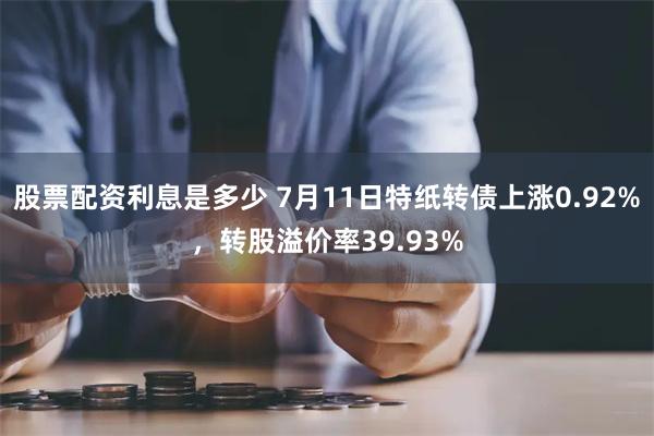 股票配资利息是多少 7月11日特纸转债上涨0.92%，转股溢价率39.93%