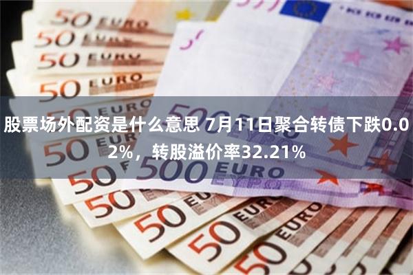 股票场外配资是什么意思 7月11日聚合转债下跌0.02%，转股溢价率32.21%