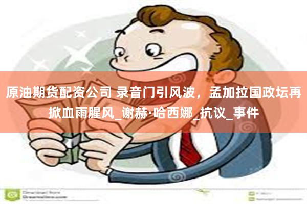 原油期货配资公司 录音门引风波，孟加拉国政坛再掀血雨腥风_谢赫·哈西娜_抗议_事件
